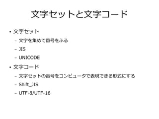 文字セットと文字コード
● 文字セット
– 文字を集めて番号をふる
– JIS
– UNICODE
● 文字コード
– 文字セットの番号をコンピュータで表現できる形式にする
– Shift_JIS
– UTF-8/UTF-16
 