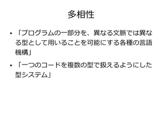 多相性
● 「プログラムの一部分を、異なる文脈では異な
る型として用いることを可能にする各種の言語
機構」
● 「一つのコードを複数の型で扱えるようにした
型システム」
 