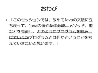 おわび
● 「このセッションでは、改めてJavaの文法に立
ち戻って、Javaの値や条件分岐、メソッド、型
などを見直し、どのようにプログラムを組み上
げていくかプログラムとは何かということを考
えていきたいと思います。」
 