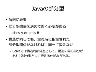 Javaの部分型
● 名前が必要
● 部分型関係を決めておく必要がある
– class A extends B
● 構造が同じでも、定義時に指定された
部分型関係がなければ、同一に扱えない
– Scalaでは構造的部分型として、構造に同じ部分が
あれば部分型として扱える仕組みがある。
 