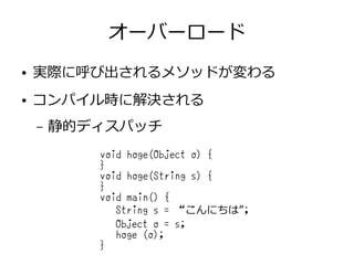 オーバーロード
● 実際に呼び出されるメソッドが変わる
● コンパイル時に解決される
– 静的ディスパッチ
void hoge(Object o) {
}
void hoge(String s) {
}
void main() {
String s = “こんにちは”;
Object o = s;
hoge (o);
}
 