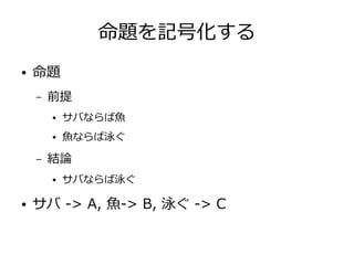 命題を記号化する
● 命題
– 前提
● サバならば魚
● 魚ならば泳ぐ
– 結論
● サバならば泳ぐ
● サバ -> A, 魚-> B, 泳ぐ -> C
 