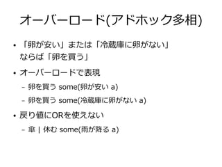 オーバーロード(アドホック多相)
● 「卵が安い」または「冷蔵庫に卵がない」
ならば「卵を買う」
● オーバーロードで表現
– 卵を買う some(卵が安い a)
– 卵を買う some(冷蔵庫に卵がない a)
● 戻り値にORを使えない
– 傘 | 休む some(雨が降る a)
 