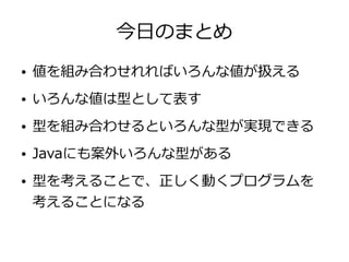 今日のまとめ
● 値を組み合わせれればいろんな値が扱える
● いろんな値は型として表す
● 型を組み合わせるといろんな型が実現できる
● Javaにも案外いろんな型がある
● 型を考えることで、正しく動くプログラムを
考えることになる
 