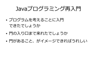 Javaプログラミング再入門
● プログラムを考えることに入門
できたでしょうか
● 門の入り口まで来れたでしょうか
● 門があること、がイメージできればうれしい
 