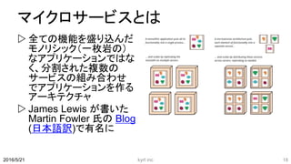 マイクロサービスとは
 全ての機能を盛り込んだ
モノリシック（一枚岩の）
なアプリケーションではな
く、分割された複数の
サービスの組み合わせ
でアプリケーションを作る
アーキテクチャ
 James Lewis が書いた
Martin Fowler 氏の Blog
(日本語訳)で有名に
2016/5/21 kyrt inc 18
 
