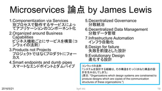 Microservices 論点 by James Lewis
1.Componentization via Services
別プロセスで動作するサービスによっ
てアプリケーションのコンポーネント化
2.Organized around Business
Capabilities
ビジネス機能ごとにサービスを構築（コ
ンウェイの法則）
3.Products not Projects
プロジェクトではなくプロダクトにフォー
カス
4.Smart endpoints and dumb pipes
スマートなエンドポイントとダムバイプ
5.Decentralized Governance
分散統治
6.Decentralized Data Management
分散データ管理
7.Infrastructure Automation
インフラ自動化
8.Design for failure
失敗を前提とした設計
9.Evolutionary Design
進化する設計
kyrt inc 192016/5/21
コンウェイの法則
「システムを設計する組織は、その構造をそっくりまねた構造の設
計を生み出してしまう」
(原文: "Organizations which design systems are constrained to
produce designs which are copies of the communication
structures of these organizations.")
 