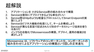 超解説
1. アプリケーションを 小さなService群の組み合わせで構築
2. Serviceは個別にデプロイできるような単位がいい
3. Service間はhttpのような軽量なプロトコルにしてSmart Endpointの実
装にしよう
4. Serviceはビジネス機能の粒度にして、チームを構成しよう
5. Serviceが異なる言語で記述されたり別のデータストレージ技術を使う
はありだ
6. インフラの自動化でMicroservicesの構築、デプロイ、運用の複雑さを
減少しよう
kyrt inc 202016/5/21
Microservice は、ソフトウェアのコンポーネント化、コンポーネントの
組み合わせによるアプリケーションの構築という話しの正常進化
 