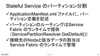 Stateful Service のパーティション分割
ApplicationManifest.xml ファイルに、パー
ティション定義を記述
パーティションのルーティングはService
Fabric のランタイムで提供
（ServicePartitionResolver.GetDefault()）
接続先のNodeと該当データの割当は
Service Fabric のランタイムで管理
kyrt inc 582016/5/21
 
