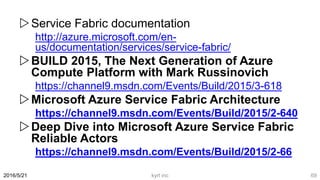 Service Fabric documentation
http://azure.microsoft.com/en-
us/documentation/services/service-fabric/
BUILD 2015, The Next Generation of Azure
Compute Platform with Mark Russinovich
https://channel9.msdn.com/Events/Build/2015/3-618
Microsoft Azure Service Fabric Architecture
https://channel9.msdn.com/Events/Build/2015/2-640
Deep Dive into Microsoft Azure Service Fabric
Reliable Actors
https://channel9.msdn.com/Events/Build/2015/2-66
2016/5/21 kyrt inc 69
 