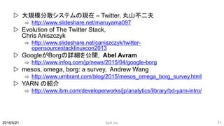  大規模分散システムの現在 – Twitter, 丸山不二夫
⇨ http://www.slideshare.net/maruyama097
 Evolution of The Twitter Stack,
Chris Aniszczyk
⇨ http://www.slideshare.net/caniszczyk/twitter-
opensourcestacklinuxcon2013
 GoogleがBorgの詳細を公開, Abel Avram
⇨ http://www.infoq.com/jp/news/2015/04/google-borg
 mesos, omega, borg: a survey, Andrew Wang
⇨ http://www.umbrant.com/blog/2015/mesos_omega_borg_survey.html
 YARN の紹介
⇨ http://www.ibm.com/developerworks/jp/analytics/library/bd-yarn-intro/
2016/5/21 kyrt inc 71
 