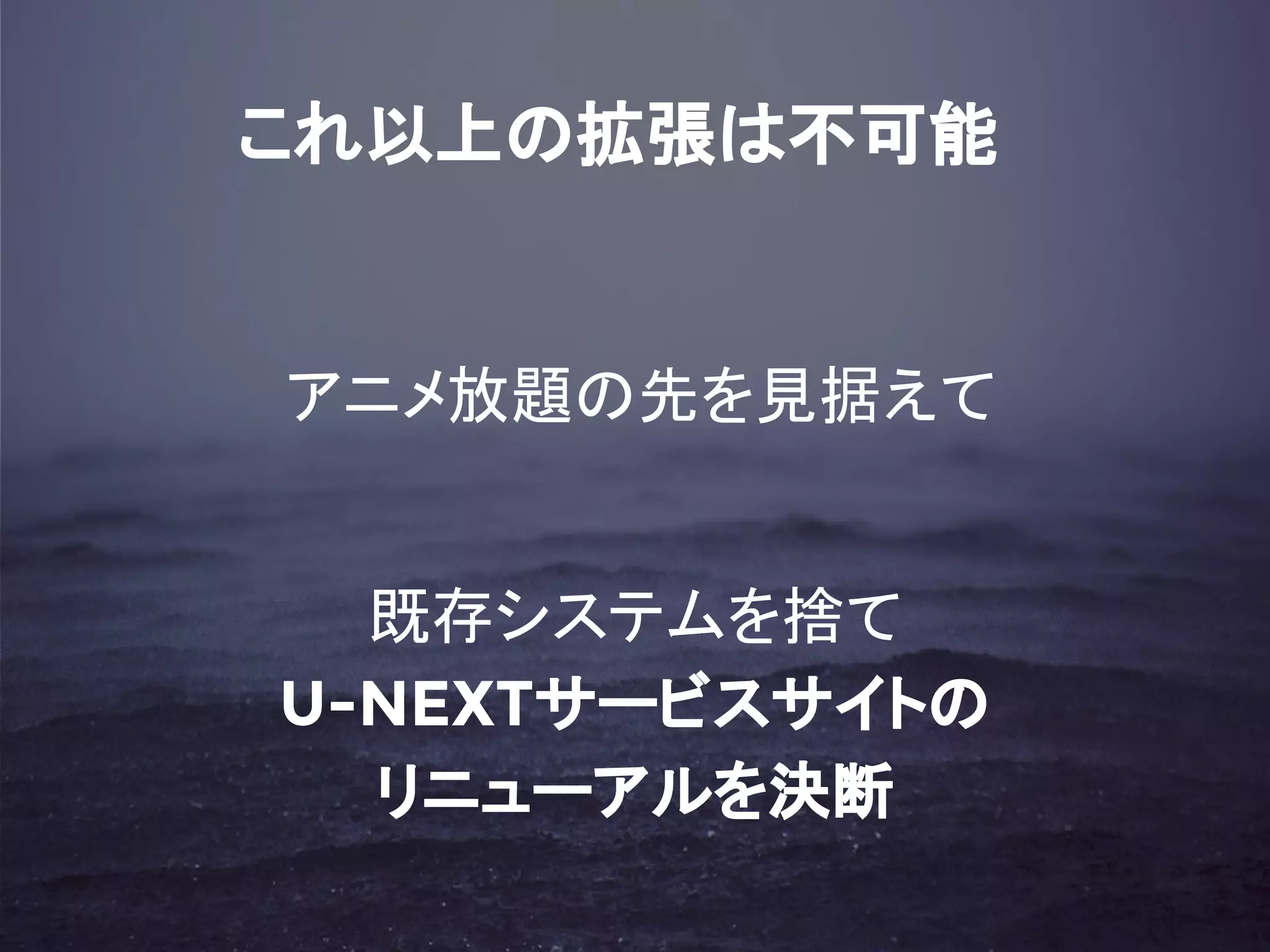 これ以上の拡張は不可能
アニメ放題の先を見据えて
既存システムを捨て
U-NEXTサービスサイトの
リニューアルを決断
 