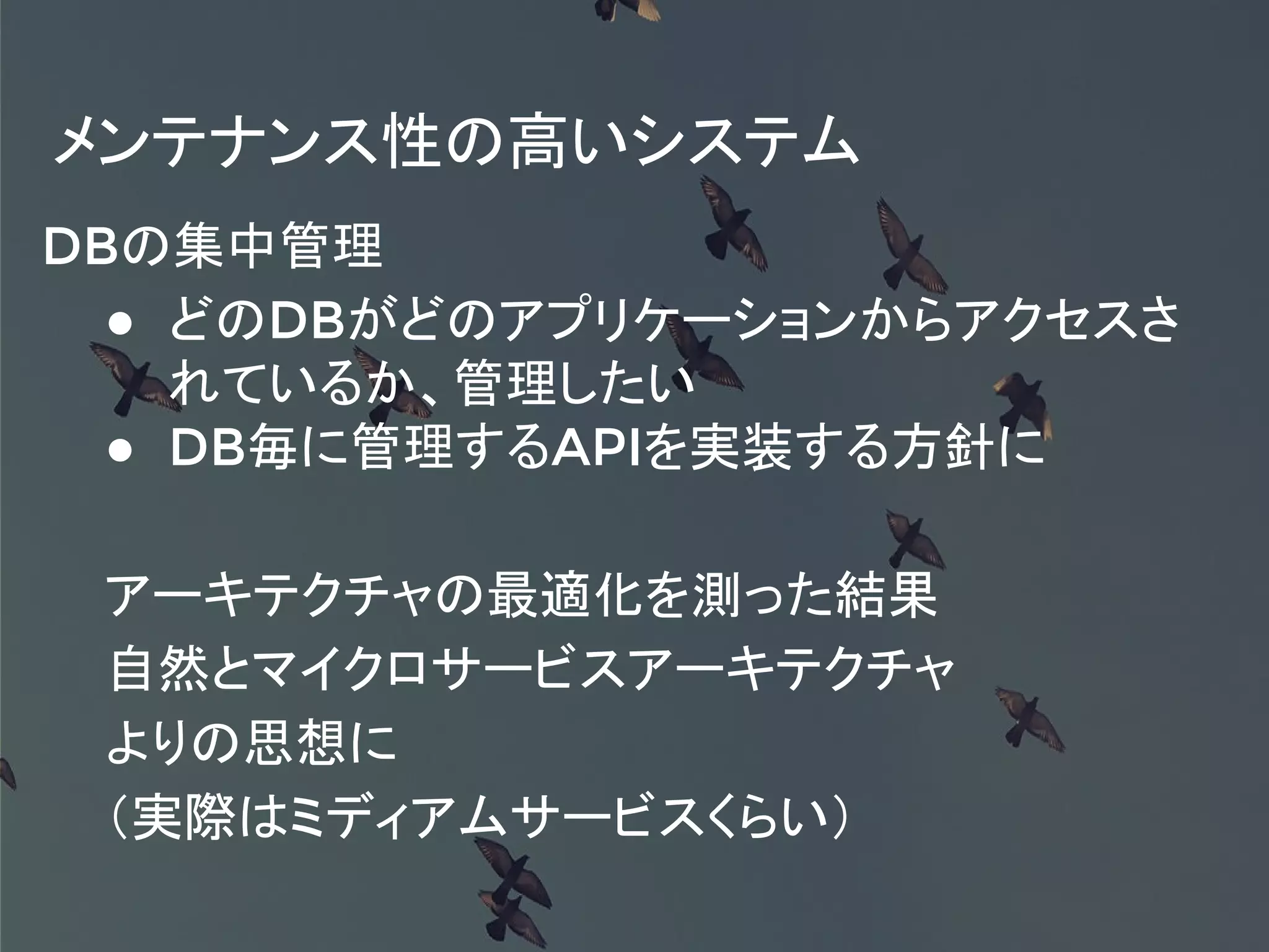 メンテナンス性の高いシステム
DBの集中管理
● どのDBがどのアプリケーションからアクセスさ
れているか、管理したい
● DB毎に管理するAPIを実装する方針に
アーキテクチャの最適化を測った結果
自然とマイクロサービスアーキテクチャ
よりの思想に
（実際はミディアムサービスくらい）
 