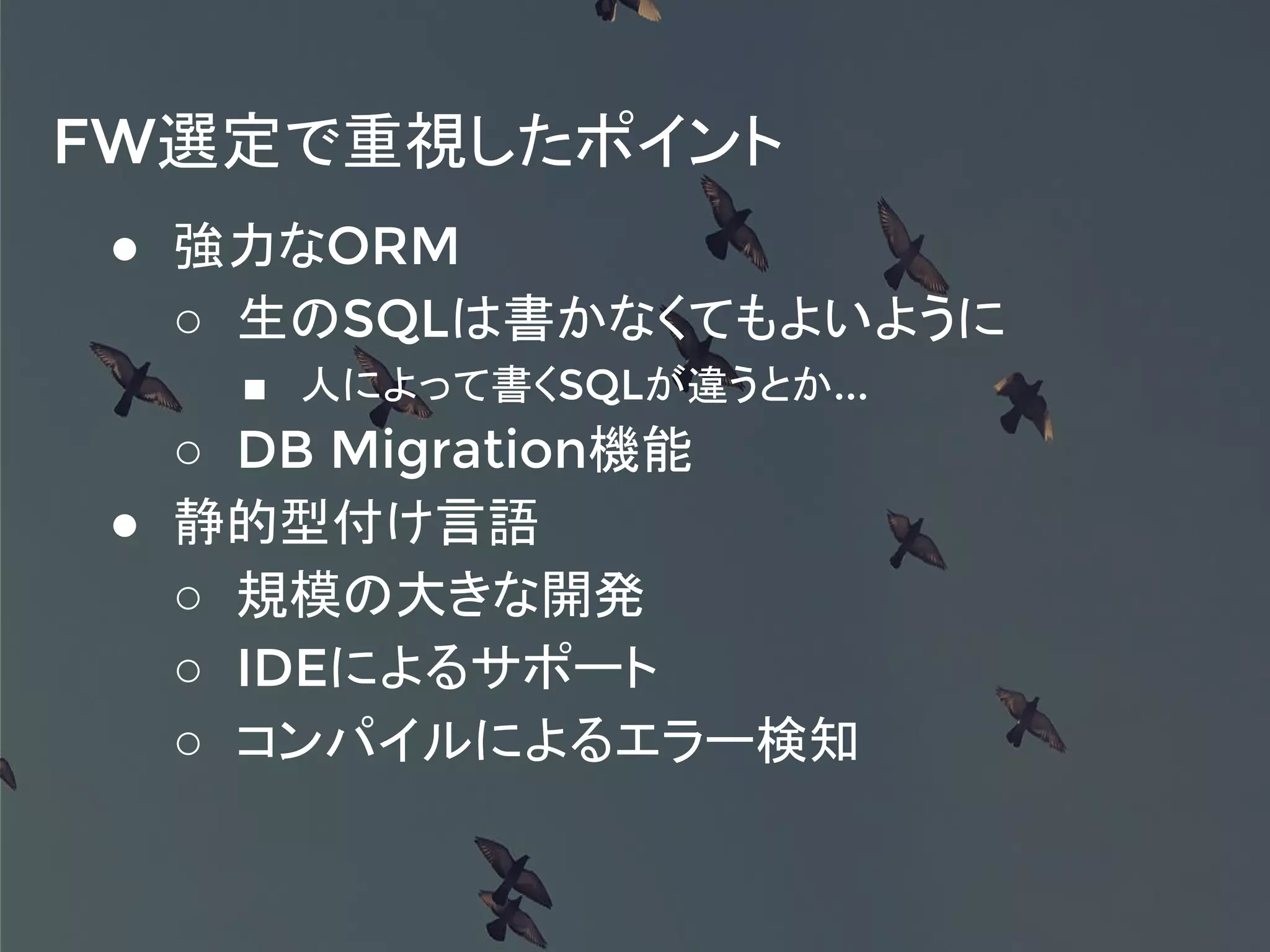 FW選定で重視したポイント
● 強力なORM
○ 生のSQLは書かなくてもよいように
■ 人によって書くSQLが違うとか...
○ DB Migration機能
● 静的型付け言語
○ 規模の大きな開発
○ IDEによるサポート
○ コンパイルによるエラー検知
 