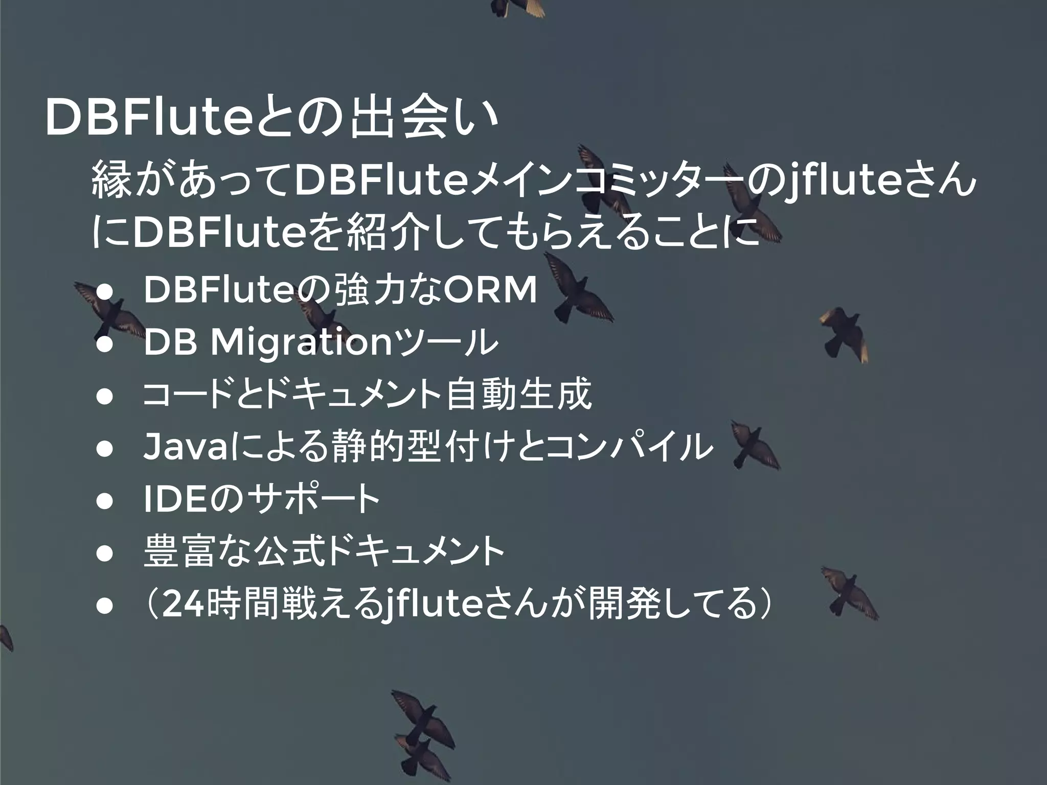 縁があってDBFluteメインコミッターのjfluteさん
にDBFluteを紹介してもらえることに
● DBFluteの強力なORM
● DB Migrationツール
● コードとドキュメント自動生成
● Javaによる静的型付けとコンパイル
● IDEのサポート
● 豊富な公式ドキュメント
● （24時間戦えるjfluteさんが開発してる）
DBFluteとの出会い
 