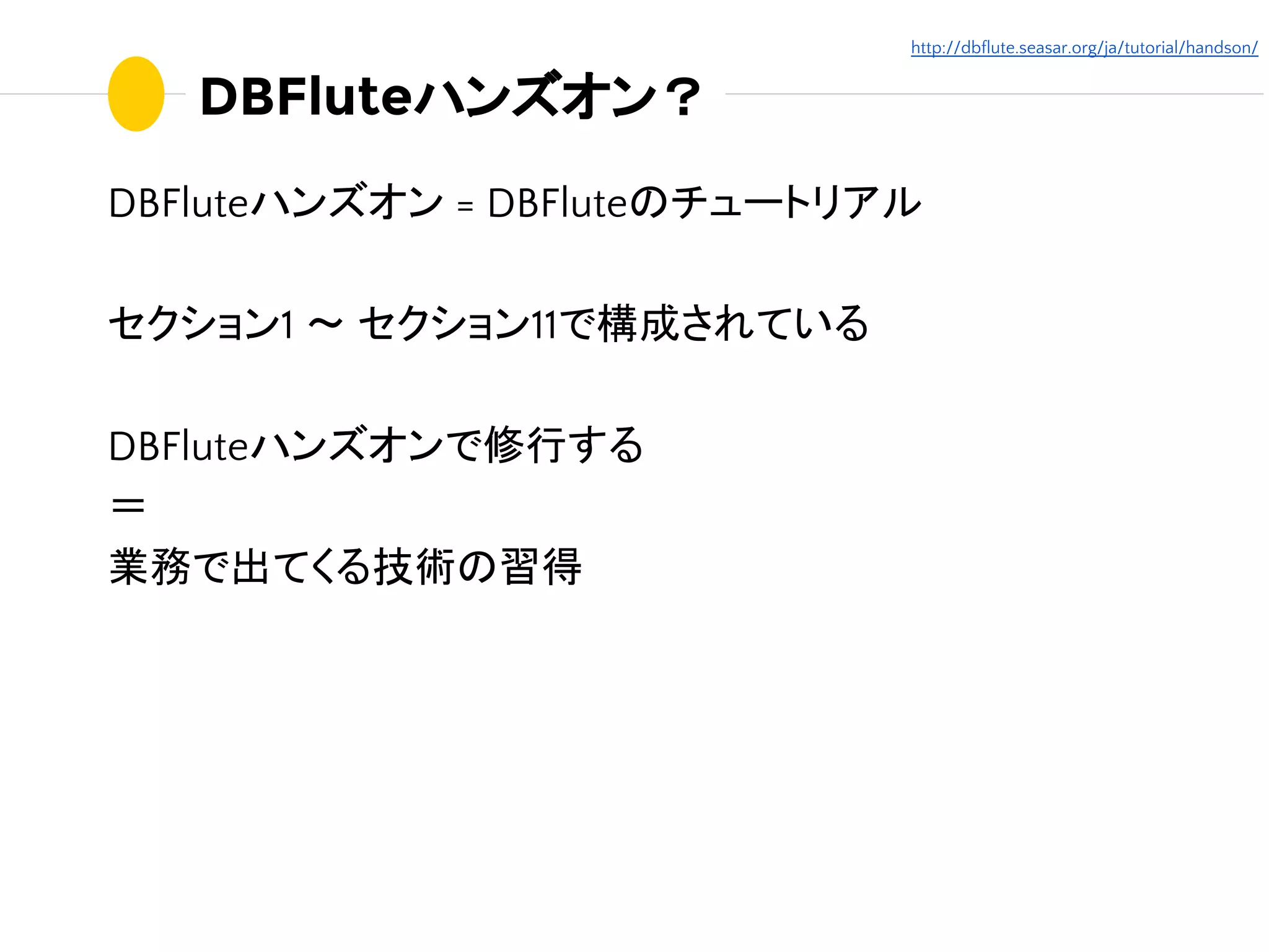 DBFluteハンズオン？
DBFluteハンズオン = DBFluteのチュートリアル
セクション1 〜 セクション11で構成されている
DBFluteハンズオンで修行する
＝
業務で出てくる技術の習得
http://dbflute.seasar.org/ja/tutorial/handson/
 