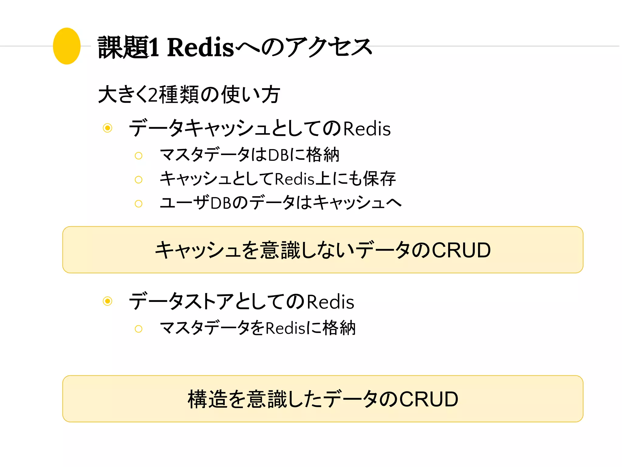 課題1 Redisへのアクセス
大きく2種類の使い方
◉ データキャッシュとしてのRedis
○ マスタデータはDBに格納
○ キャッシュとしてRedis上にも保存
○ ユーザDBのデータはキャッシュへ
◉ データストアとしてのRedis
○ マスタデータをRedisに格納
キャッシュを意識しないデータのCRUD
構造を意識したデータのCRUD
 