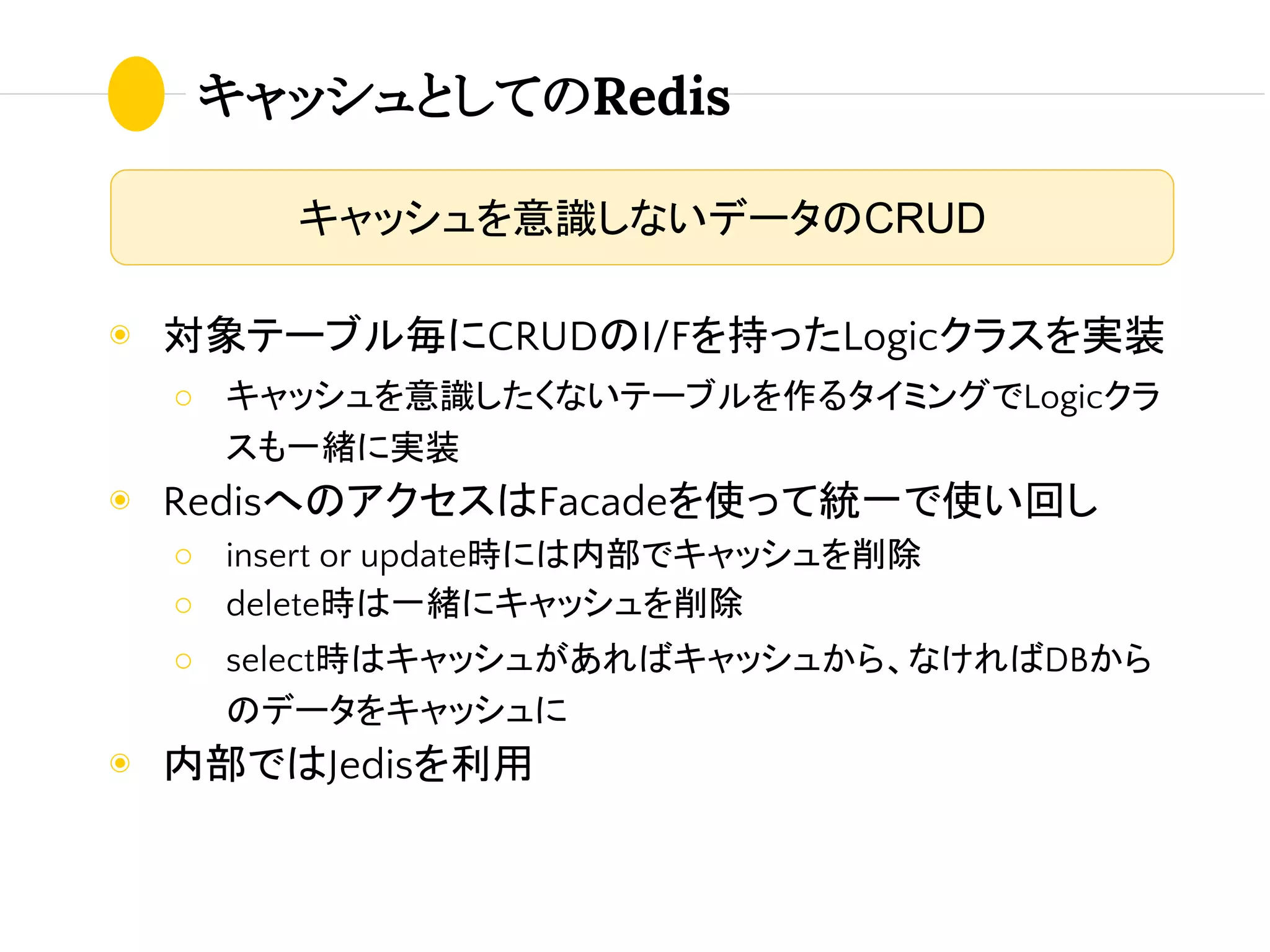 キャッシュとしてのRedis
◉ 対象テーブル毎にCRUDのI/Fを持ったLogicクラスを実装
○ キャッシュを意識したくないテーブルを作るタイミングでLogicクラ
スも一緒に実装
◉ RedisへのアクセスはFacadeを使って統一で使い回し
○ insert or update時には内部でキャッシュを削除
○ delete時は一緒にキャッシュを削除
○ select時はキャッシュがあればキャッシュから、なければDBから
のデータをキャッシュに
◉ 内部ではJedisを利用
キャッシュを意識しないデータのCRUD
 