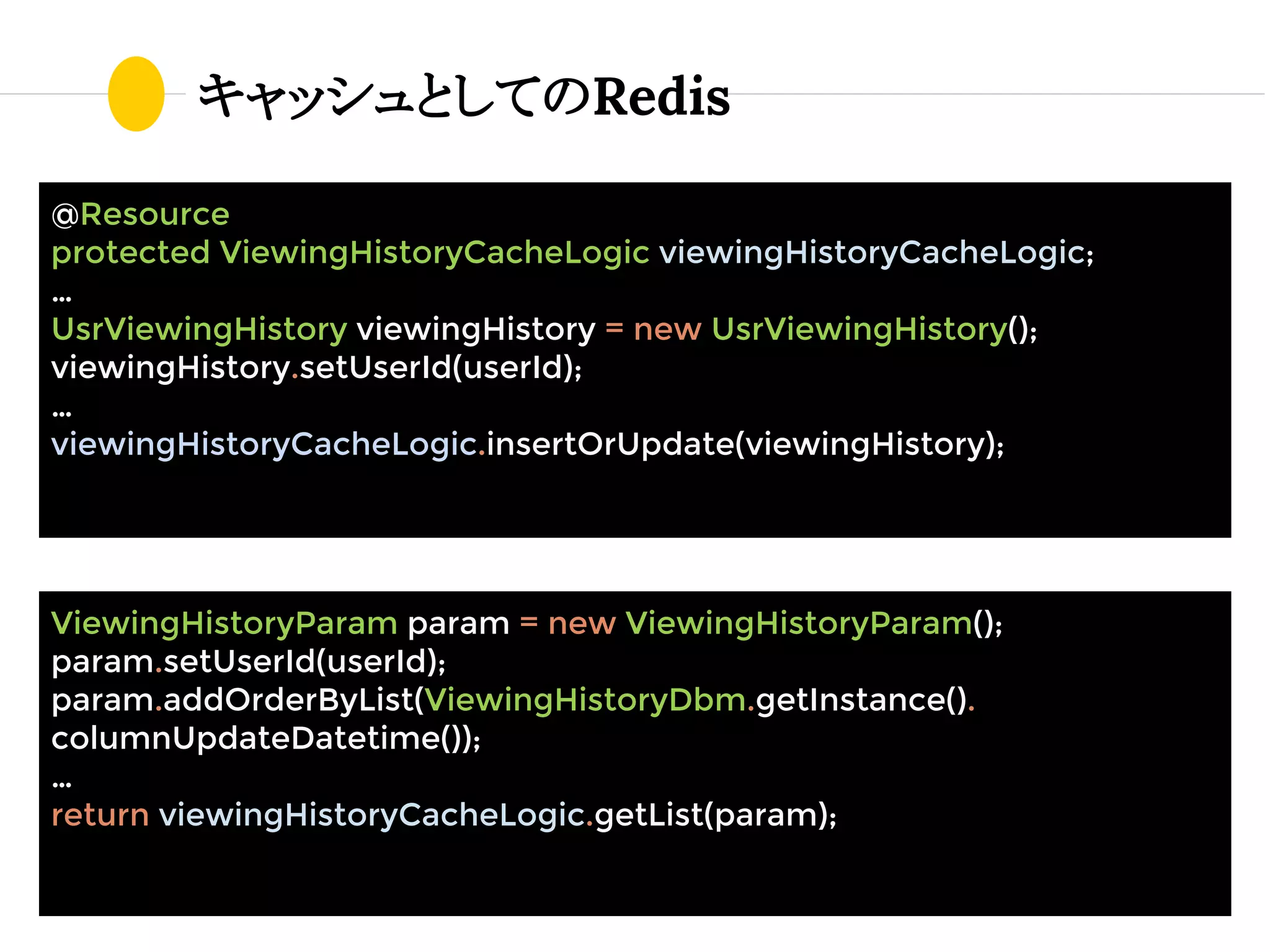 キャッシュとしてのRedis
@Resource
protected ViewingHistoryCacheLogic viewingHistoryCacheLogic;
…
UsrViewingHistory viewingHistory = new UsrViewingHistory();
viewingHistory.setUserId(userId);
…
viewingHistoryCacheLogic.insertOrUpdate(viewingHistory);
ViewingHistoryParam param = new ViewingHistoryParam();
param.setUserId(userId);
param.addOrderByList(ViewingHistoryDbm.getInstance().
columnUpdateDatetime());
…
return viewingHistoryCacheLogic.getList(param);
 