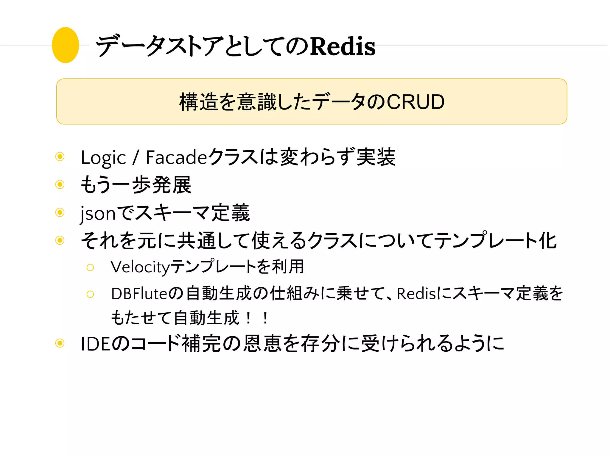 データストアとしてのRedis
◉ Logic / Facadeクラスは変わらず実装
◉ もう一歩発展
◉ jsonでスキーマ定義
◉ それを元に共通して使えるクラスについてテンプレート化
○ Velocityテンプレートを利用
○ DBFluteの自動生成の仕組みに乗せて、Redisにスキーマ定義を
もたせて自動生成！！
◉ IDEのコード補完の恩恵を存分に受けられるように
構造を意識したデータのCRUD
 