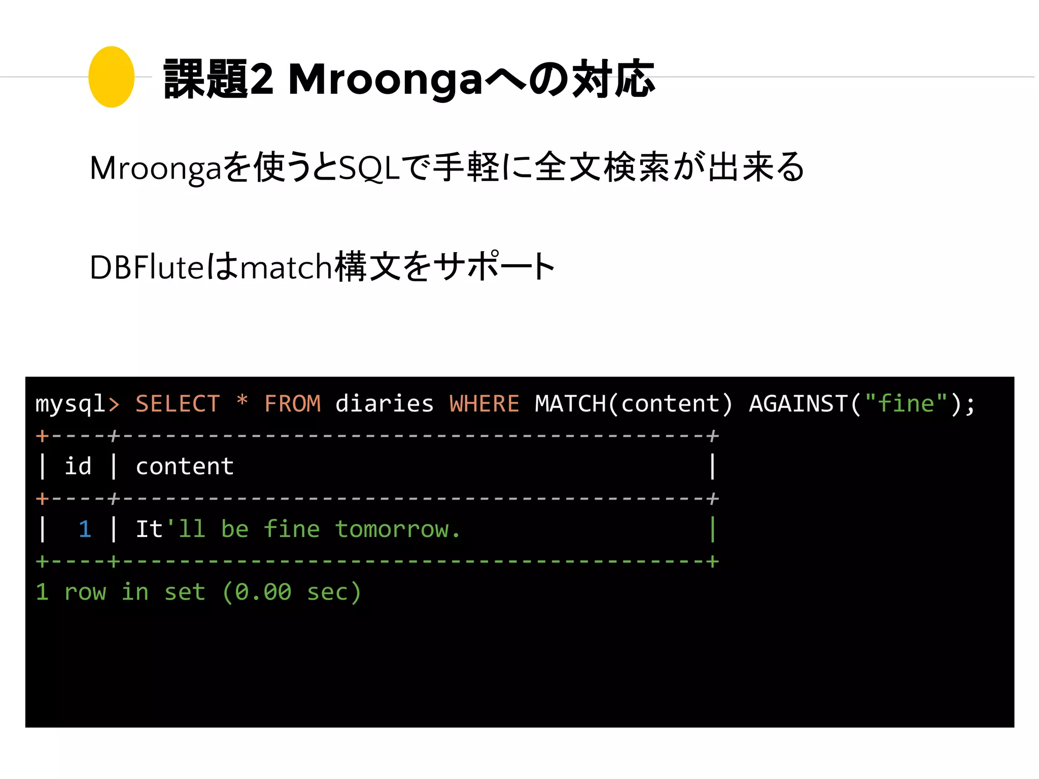課題2 Mroongaへの対応
Mroongaを使うとSQLで手軽に全文検索が出来る
DBFluteはmatch構文をサポート
mysql> SELECT * FROM diaries WHERE MATCH(content) AGAINST("fine");
+----+-----------------------------------------+
| id | content |
+----+-----------------------------------------+
| 1 | It'll be fine tomorrow. |
+----+-----------------------------------------+
1 row in set (0.00 sec)
 