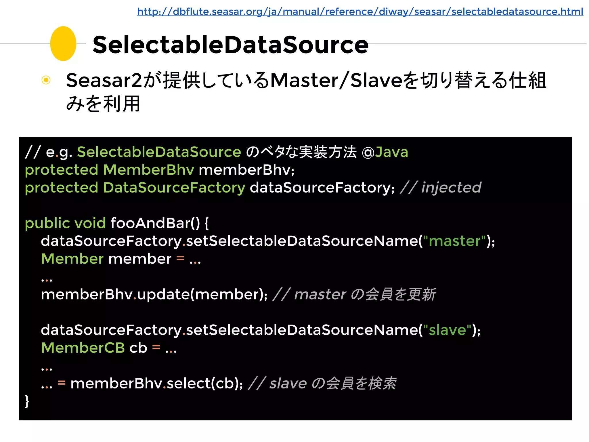 SelectableDataSource
◉ Seasar2が提供しているMaster/Slaveを切り替える仕組
みを利用
// e.g. SelectableDataSource のベタな実装方法 @Java
protected MemberBhv memberBhv;
protected DataSourceFactory dataSourceFactory; // injected
public void fooAndBar() {
dataSourceFactory.setSelectableDataSourceName("master");
Member member = ...
...
memberBhv.update(member); // master の会員を更新
dataSourceFactory.setSelectableDataSourceName("slave");
MemberCB cb = ...
...
... = memberBhv.select(cb); // slave の会員を検索
}
http://dbflute.seasar.org/ja/manual/reference/diway/seasar/selectabledatasource.html
 
