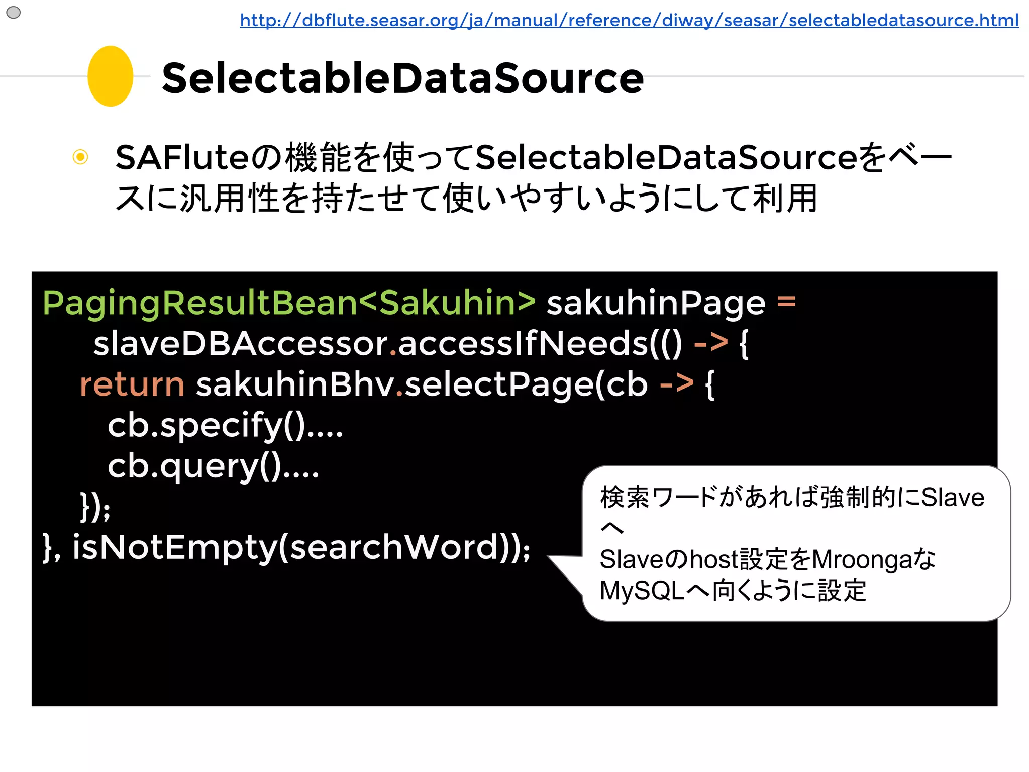 SelectableDataSource
◉ SAFluteの機能を使ってSelectableDataSourceをベー
スに汎用性を持たせて使いやすいようにして利用
PagingResultBean<Sakuhin> sakuhinPage =
slaveDBAccessor.accessIfNeeds(() -> {
return sakuhinBhv.selectPage(cb -> {
cb.specify()....
cb.query()....
});
}, isNotEmpty(searchWord));
http://dbflute.seasar.org/ja/manual/reference/diway/seasar/selectabledatasource.html
検索ワードがあれば強制的にSlave
へ
Slaveのhost設定をMroongaな
MySQLへ向くように設定
 