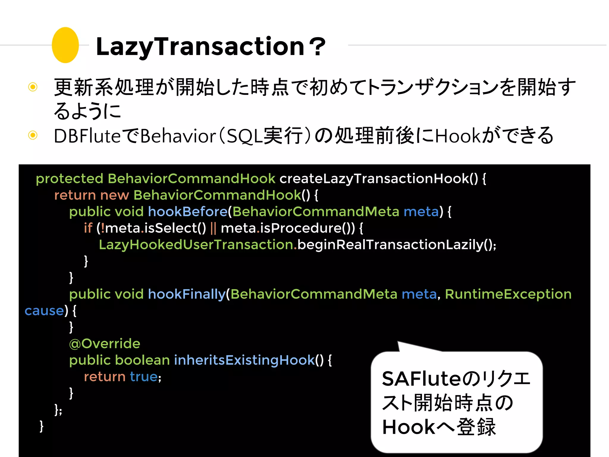 ◉ 更新系処理が開始した時点で初めてトランザクションを開始す
るように
◉ DBFluteでBehavior（SQL実行）の処理前後にHookができる
LazyTransaction？
protected BehaviorCommandHook createLazyTransactionHook() {
return new BehaviorCommandHook() {
public void hookBefore(BehaviorCommandMeta meta) {
if (!meta.isSelect() || meta.isProcedure()) {
LazyHookedUserTransaction.beginRealTransactionLazily();
}
}
public void hookFinally(BehaviorCommandMeta meta, RuntimeException
cause) {
}
@Override
public boolean inheritsExistingHook() {
return true;
}
};
}
SAFluteのリクエ
スト開始時点の
Hookへ登録
 