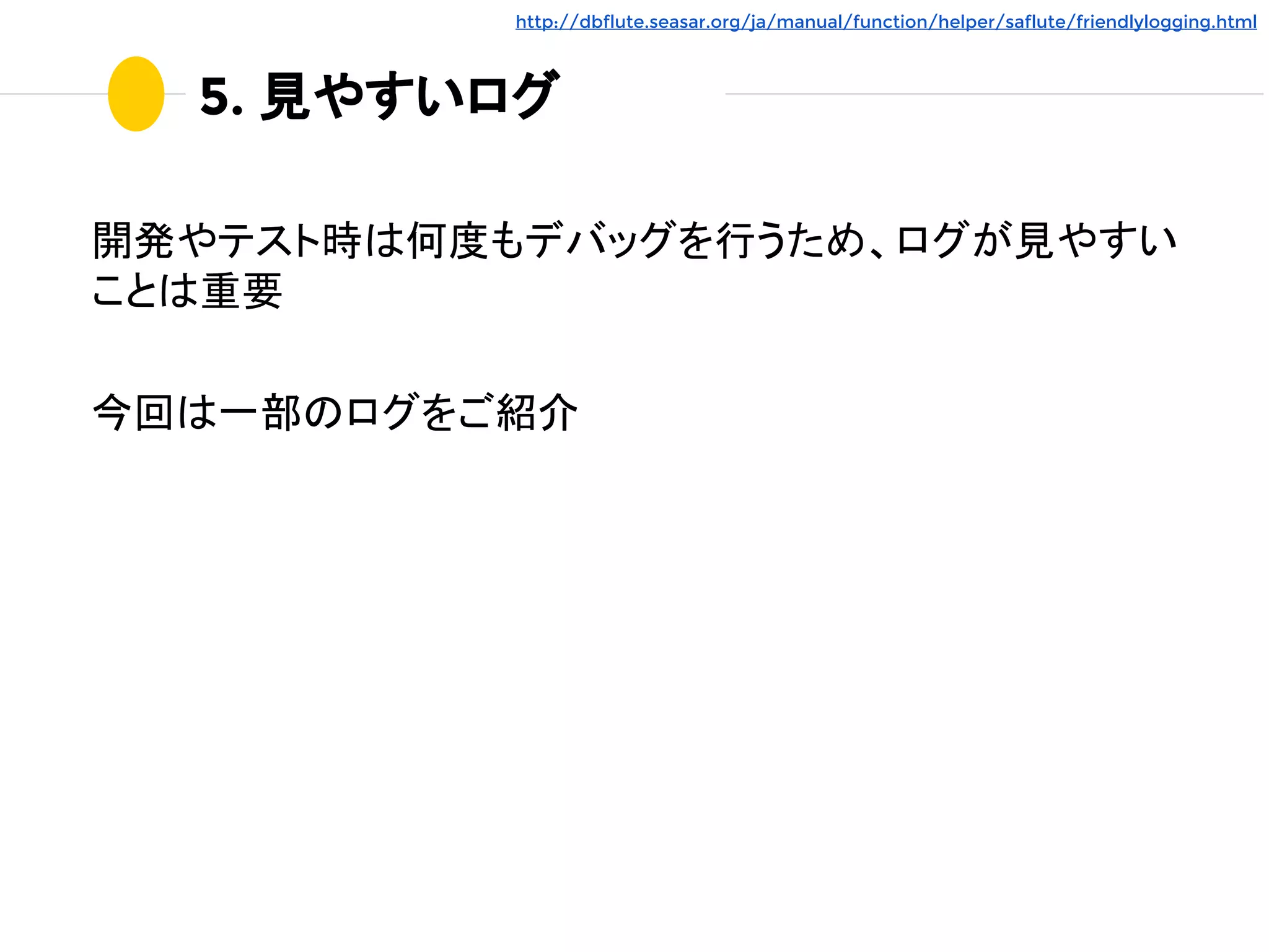 5. 見やすいログ
開発やテスト時は何度もデバッグを行うため、ログが見やすい
ことは重要
今回は一部のログをご紹介
http://dbflute.seasar.org/ja/manual/function/helper/saflute/friendlylogging.html
 
