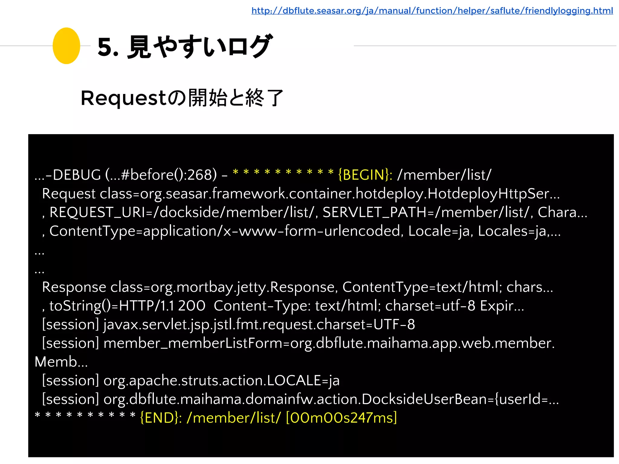 5. 見やすいログ
Requestの開始と終了
http://dbflute.seasar.org/ja/manual/function/helper/saflute/friendlylogging.html
...-DEBUG (...#before():268) - * * * * * * * * * * {BEGIN}: /member/list/
Request class=org.seasar.framework.container.hotdeploy.HotdeployHttpSer...
, REQUEST_URI=/dockside/member/list/, SERVLET_PATH=/member/list/, Chara...
, ContentType=application/x-www-form-urlencoded, Locale=ja, Locales=ja,...
...
...
Response class=org.mortbay.jetty.Response, ContentType=text/html; chars...
, toString()=HTTP/1.1 200 Content-Type: text/html; charset=utf-8 Expir...
[session] javax.servlet.jsp.jstl.fmt.request.charset=UTF-8
[session] member_memberListForm=org.dbflute.maihama.app.web.member.
Memb...
[session] org.apache.struts.action.LOCALE=ja
[session] org.dbflute.maihama.domainfw.action.DocksideUserBean={userId=...
* * * * * * * * * * {END}: /member/list/ [00m00s247ms]
 