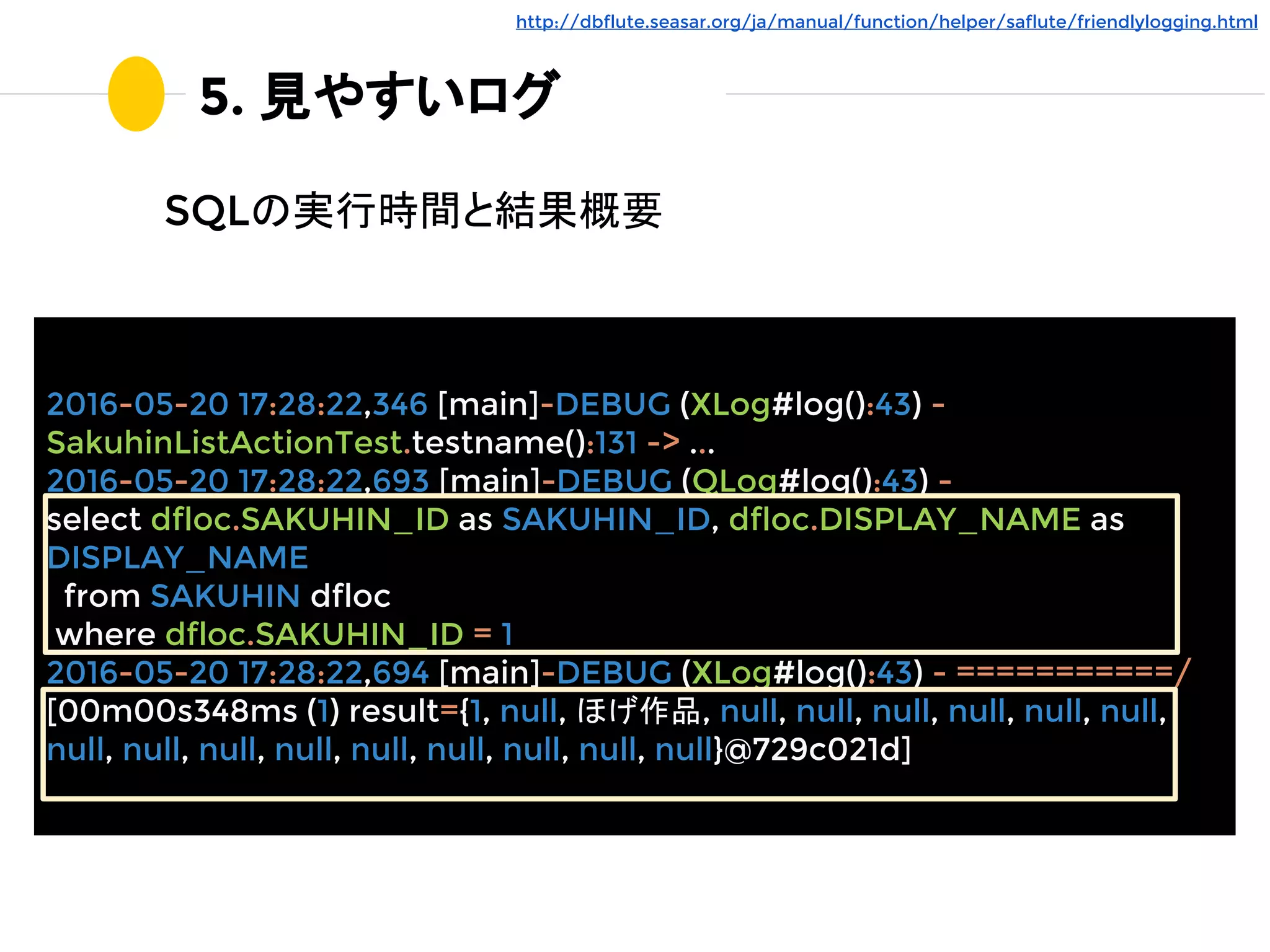 5. 見やすいログ
SQLの実行時間と結果概要
http://dbflute.seasar.org/ja/manual/function/helper/saflute/friendlylogging.html
2016-05-20 17:28:22,346 [main]-DEBUG (XLog#log():43) -
SakuhinListActionTest.testname():131 -> ...
2016-05-20 17:28:22,693 [main]-DEBUG (QLog#log():43) -
select dfloc.SAKUHIN_ID as SAKUHIN_ID, dfloc.DISPLAY_NAME as
DISPLAY_NAME
from SAKUHIN dfloc
where dfloc.SAKUHIN_ID = 1
2016-05-20 17:28:22,694 [main]-DEBUG (XLog#log():43) - ===========/
[00m00s348ms (1) result={1, null, ほげ作品, null, null, null, null, null, null,
null, null, null, null, null, null, null, null, null}@729c021d]
 