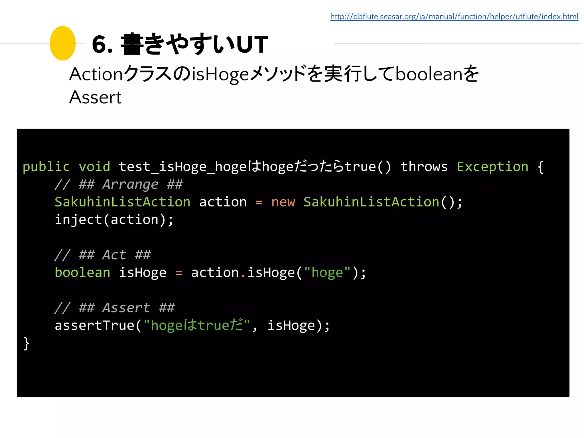 6. 書きやすいUT
ActionクラスのisHogeメソッドを実行してbooleanを
Assert
public void test_isHoge_hogeはhogeだったらtrue() throws Exception {
// ## Arrange ##
SakuhinListAction action = new SakuhinListAction();
inject(action);
// ## Act ##
boolean isHoge = action.isHoge("hoge");
// ## Assert ##
assertTrue("hogeはtrueだ", isHoge);
}
http://dbflute.seasar.org/ja/manual/function/helper/utflute/index.html
 