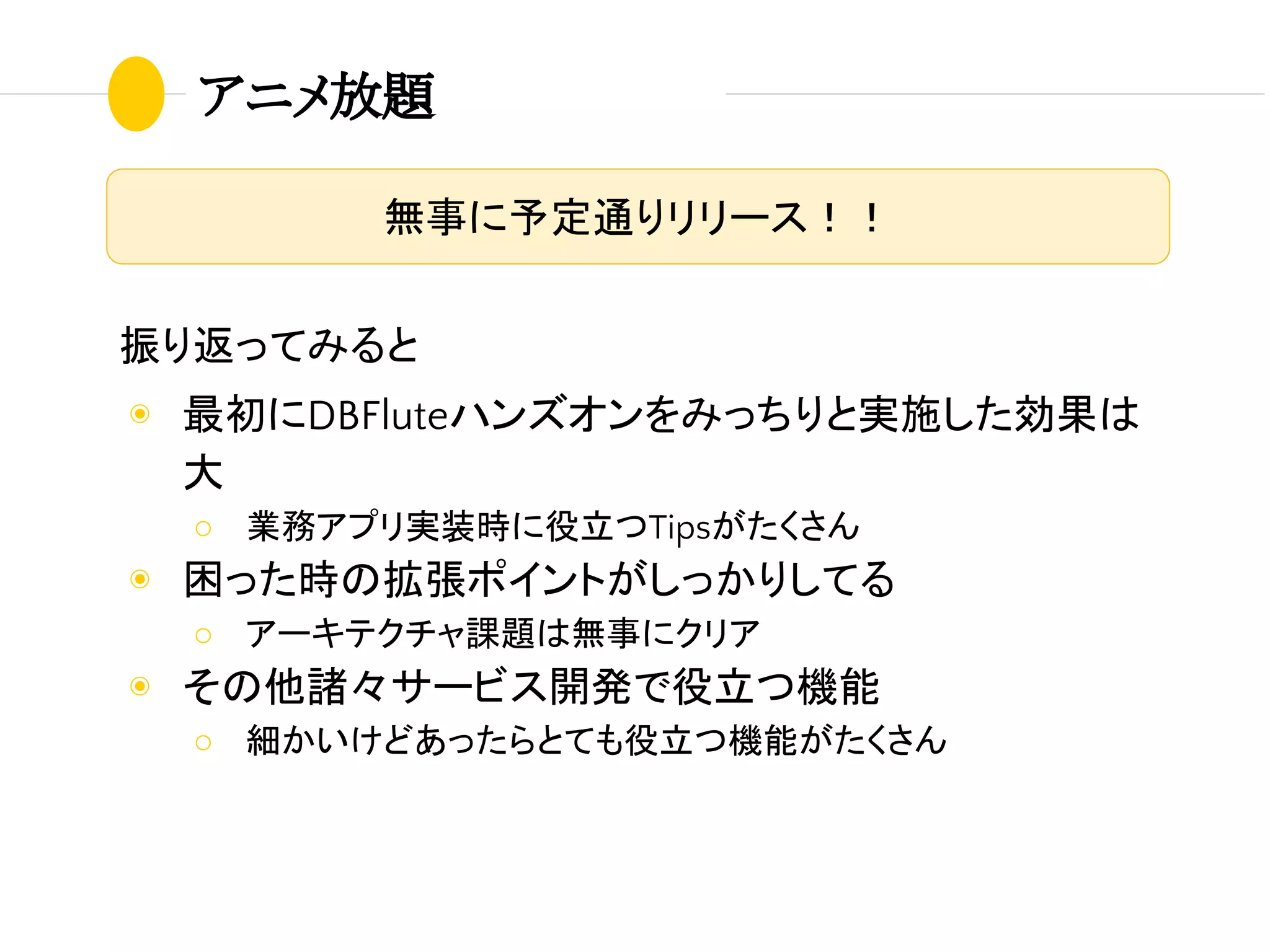 アニメ放題
無事に予定通りリリース！！
振り返ってみると
◉ 最初にDBFluteハンズオンをみっちりと実施した効果は
大
○ 業務アプリ実装時に役立つTipsがたくさん
◉ 困った時の拡張ポイントがしっかりしてる
○ アーキテクチャ課題は無事にクリア
◉ その他諸々サービス開発で役立つ機能
○ 細かいけどあったらとても役立つ機能がたくさん
 
