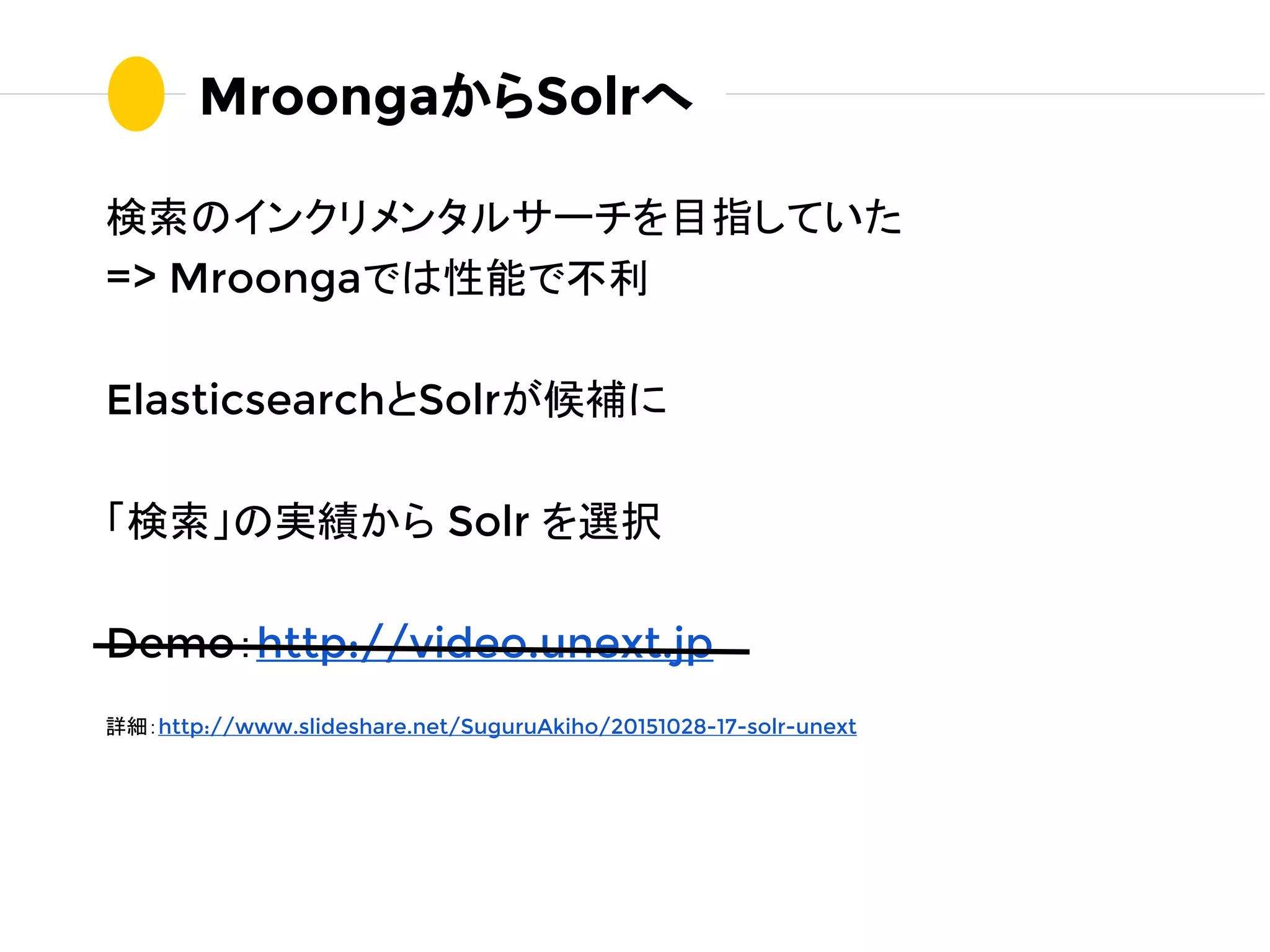 検索のインクリメンタルサーチを目指していた
=> Mroongaでは性能で不利
ElasticsearchとSolrが候補に
「検索」の実績から Solr を選択
Demo：http://video.unext.jp
詳細：http://www.slideshare.net/SuguruAkiho/20151028-17-solr-unext
MroongaからSolrへ
 