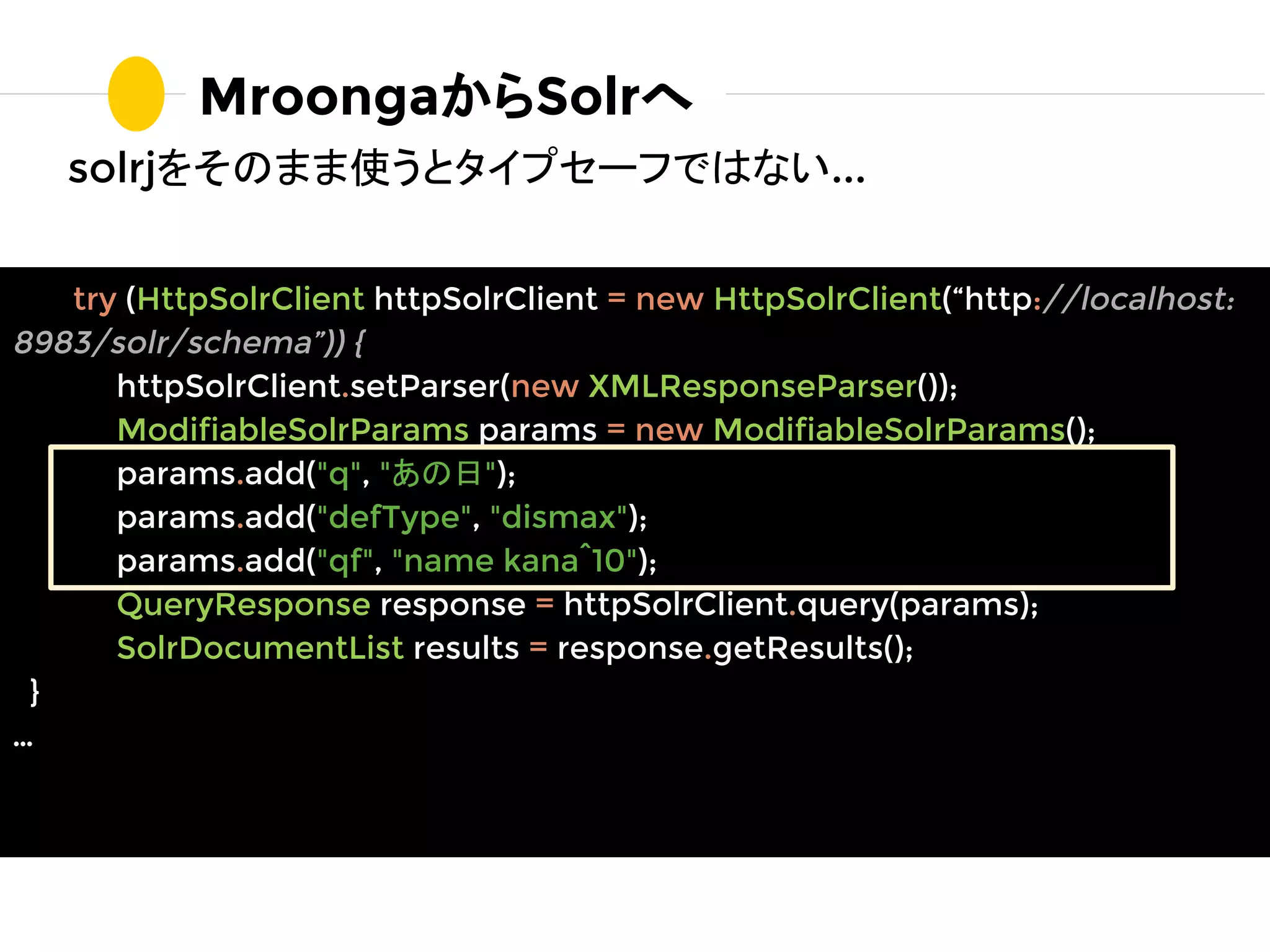 solrjをそのまま使うとタイプセーフではない...
MroongaからSolrへ
try (HttpSolrClient httpSolrClient = new HttpSolrClient(“http://localhost:
8983/solr/schema”)) {
httpSolrClient.setParser(new XMLResponseParser());
ModifiableSolrParams params = new ModifiableSolrParams();
params.add("q", "あの日");
params.add("defType", "dismax");
params.add("qf", "name kana^10");
QueryResponse response = httpSolrClient.query(params);
SolrDocumentList results = response.getResults();
}
…
 