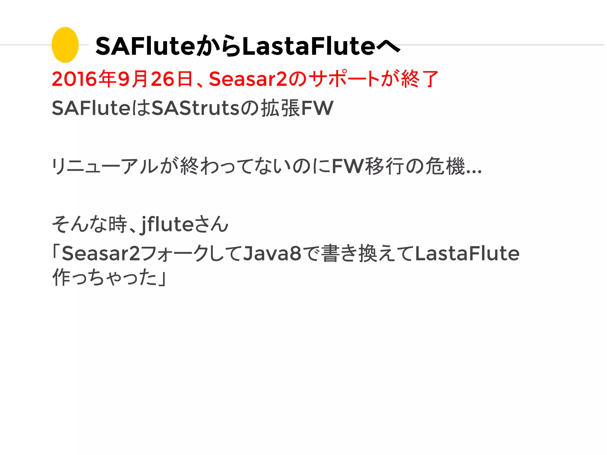 2016年9月26日、Seasar2のサポートが終了
SAFluteはSAStrutsの拡張FW
リニューアルが終わってないのにFW移行の危機...
そんな時、jfluteさん
「Seasar2フォークしてJava8で書き換えてLastaFlute
作っちゃった」
SAFluteからLastaFluteへ
 