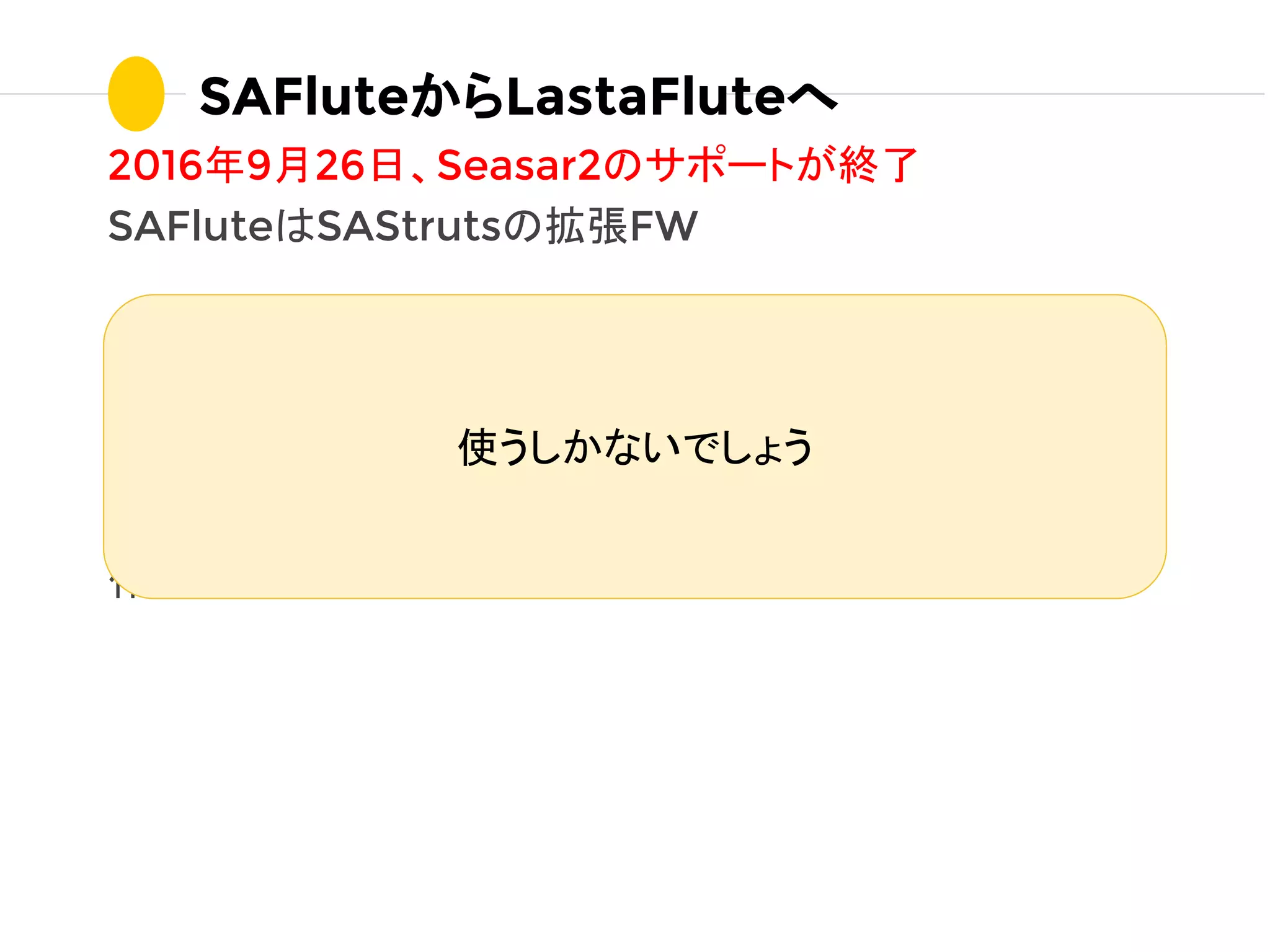 2016年9月26日、Seasar2のサポートが終了
SAFluteはSAStrutsの拡張FW
リニューアルが終わってないのにFW移行の危機...
そんな時、jfluteさん
「Seasar2フォークしてJava8で書き換えてLastaFlute
作っちゃった」
SAFluteからLastaFluteへ
使うしかないでしょう
 