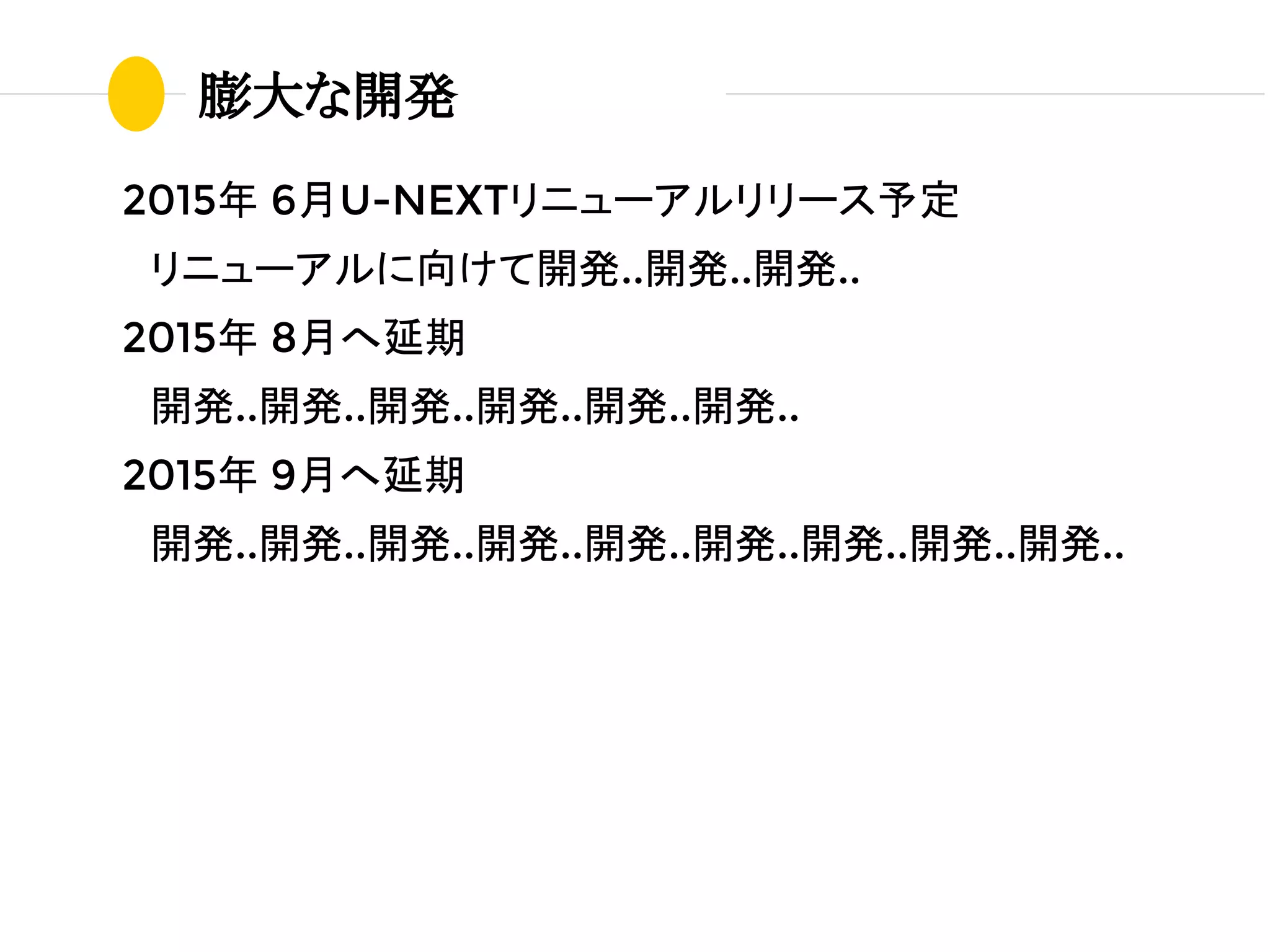 2015年 6月U-NEXTリニューアルリリース予定
　リニューアルに向けて開発..開発..開発..
2015年 8月へ延期
　開発..開発..開発..開発..開発..開発..
2015年 9月へ延期
　開発..開発..開発..開発..開発..開発..開発..開発..開発..
膨大な開発
 