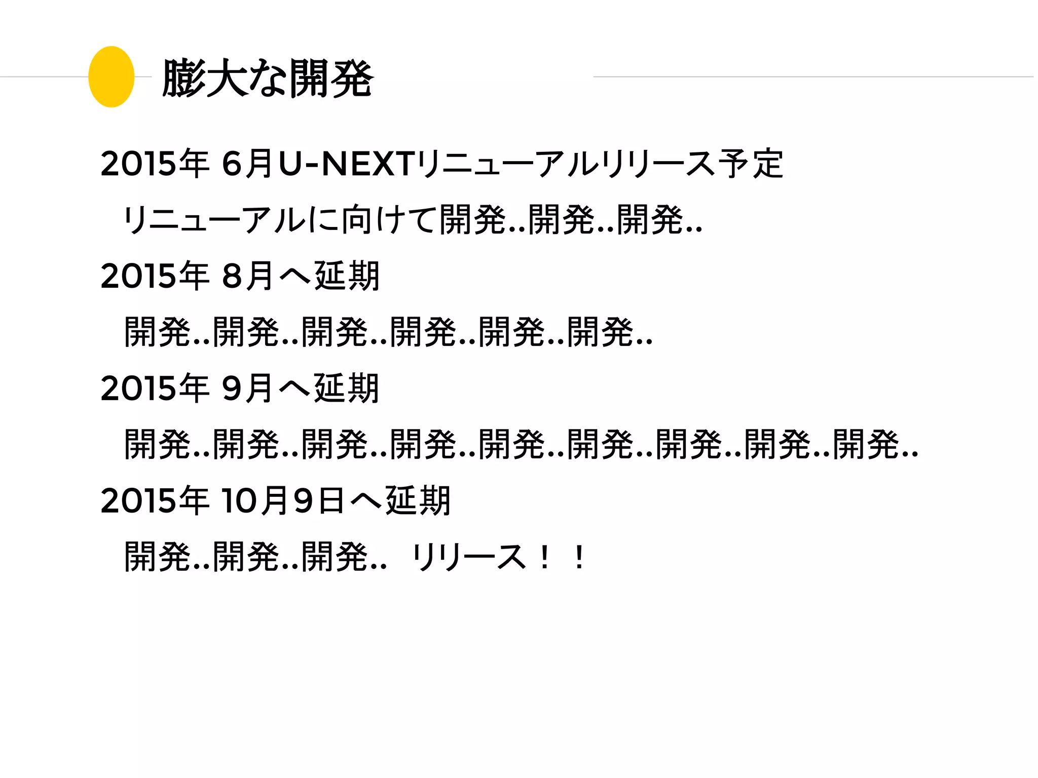 膨大な開発
2015年 6月U-NEXTリニューアルリリース予定
　リニューアルに向けて開発..開発..開発..
2015年 8月へ延期
　開発..開発..開発..開発..開発..開発..
2015年 9月へ延期
　開発..開発..開発..開発..開発..開発..開発..開発..開発..
2015年 10月9日へ延期
　開発..開発..開発..　リリース！！
 