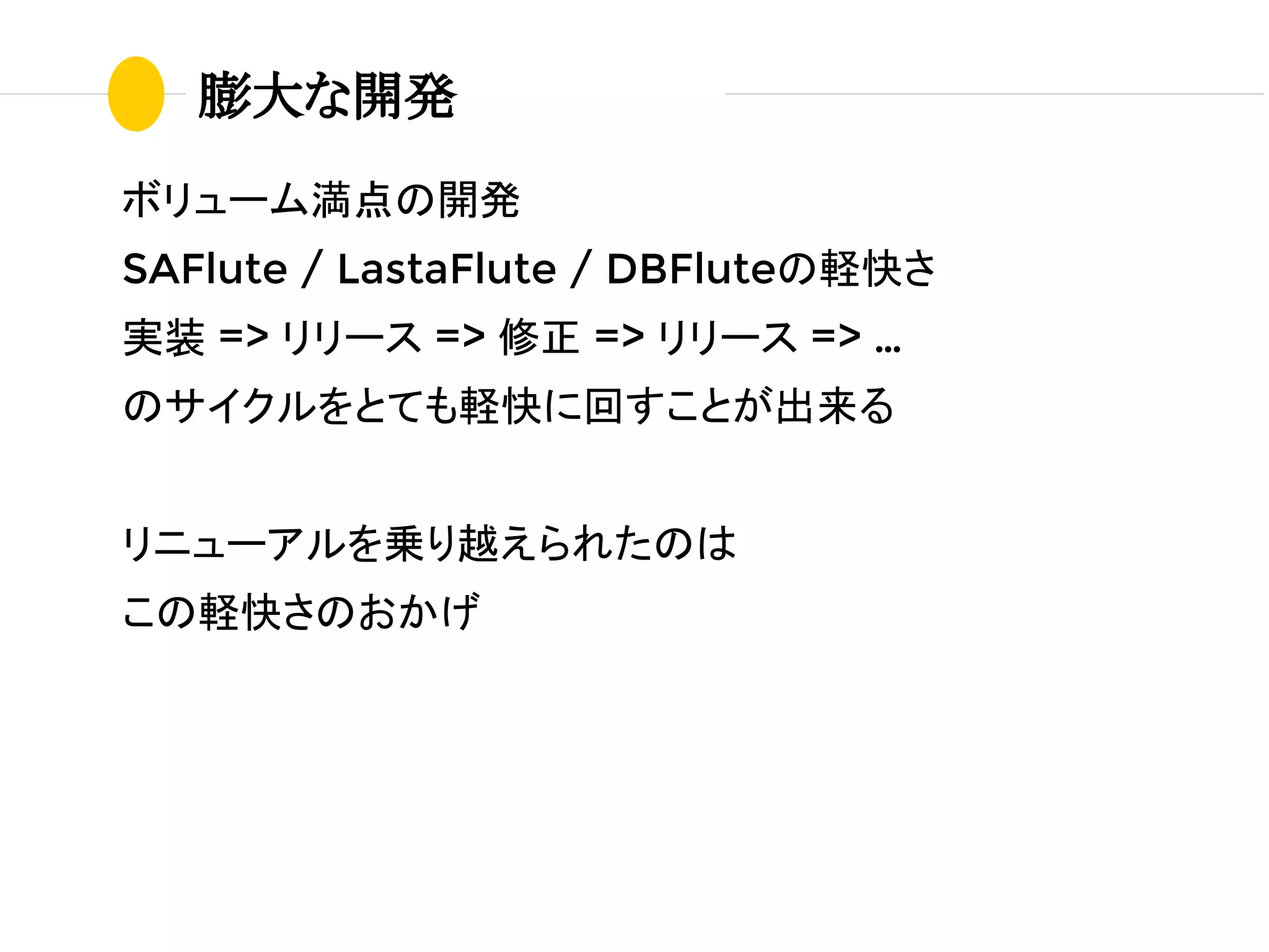 ボリューム満点の開発
SAFlute / LastaFlute / DBFluteの軽快さ
実装 => リリース => 修正 => リリース => …
のサイクルをとても軽快に回すことが出来る
リニューアルを乗り越えられたのは
この軽快さのおかげ
膨大な開発
 