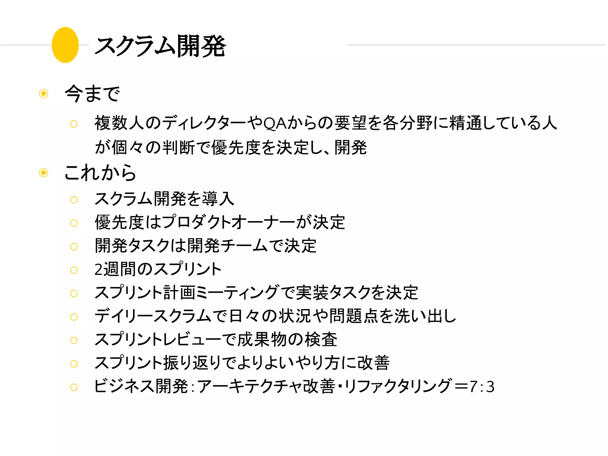 スクラム開発
◉ 今まで
○ 複数人のディレクターやQAからの要望を各分野に精通している人
が個々の判断で優先度を決定し、開発
◉ これから
○ スクラム開発を導入
○ 優先度はプロダクトオーナーが決定
○ 開発タスクは開発チームで決定
○ 2週間のスプリント
○ スプリント計画ミーティングで実装タスクを決定
○ デイリースクラムで日々の状況や問題点を洗い出し
○ スプリントレビューで成果物の検査
○ スプリント振り返りでよりよいやり方に改善
○ ビジネス開発：アーキテクチャ改善・リファクタリング＝7：3
 
