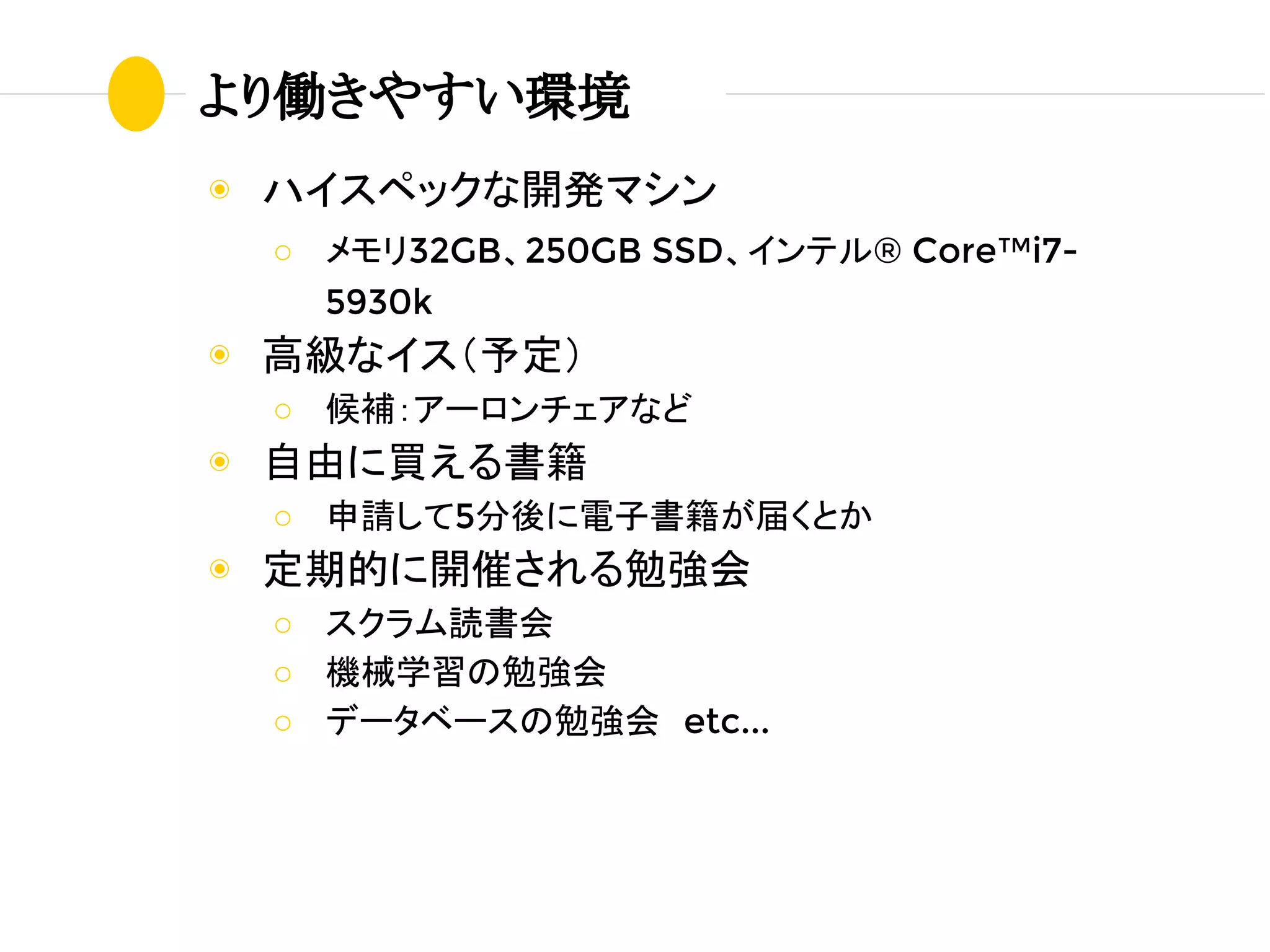 より働きやすい環境
◉ ハイスペックな開発マシン
○ メモリ32GB、250GB SSD、インテル® Core™i7-
5930k
◉ 高級なイス（予定）
○ 候補：アーロンチェアなど
◉ 自由に買える書籍
○ 申請して5分後に電子書籍が届くとか
◉ 定期的に開催される勉強会
○ スクラム読書会
○ 機械学習の勉強会
○ データベースの勉強会　etc...
 
