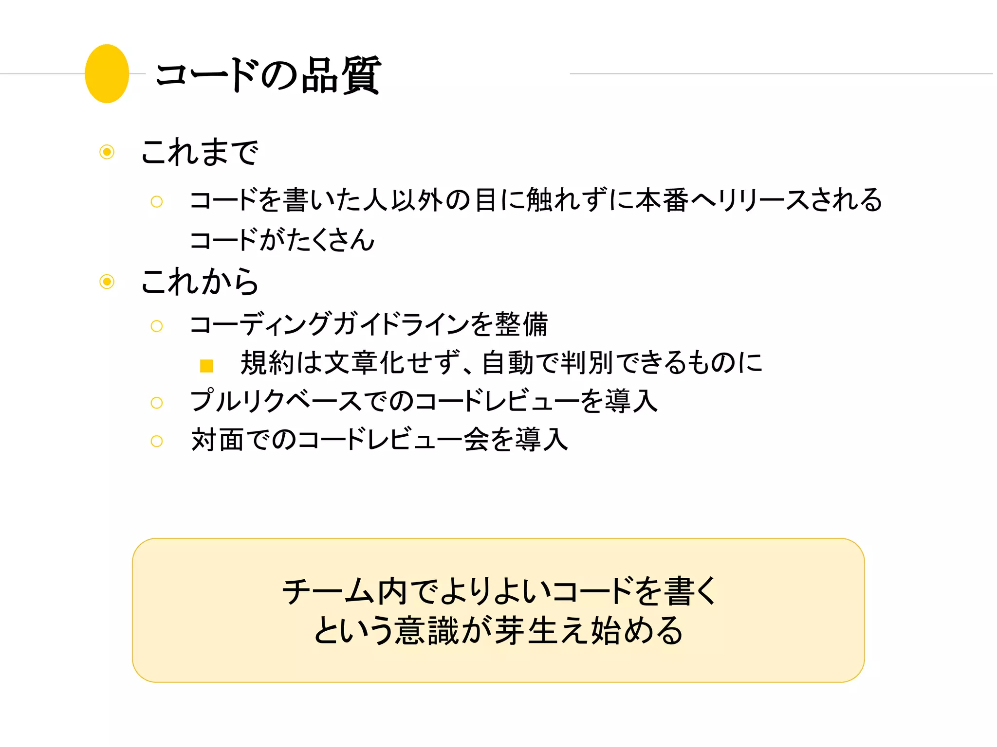 コードの品質
◉ これまで
○ コードを書いた人以外の目に触れずに本番へリリースされる
コードがたくさん
◉ これから
○ コーディングガイドラインを整備
■ 規約は文章化せず、自動で判別できるものに
○ プルリクベースでのコードレビューを導入
○ 対面でのコードレビュー会を導入
チーム内でよりよいコードを書く
という意識が芽生え始める
 