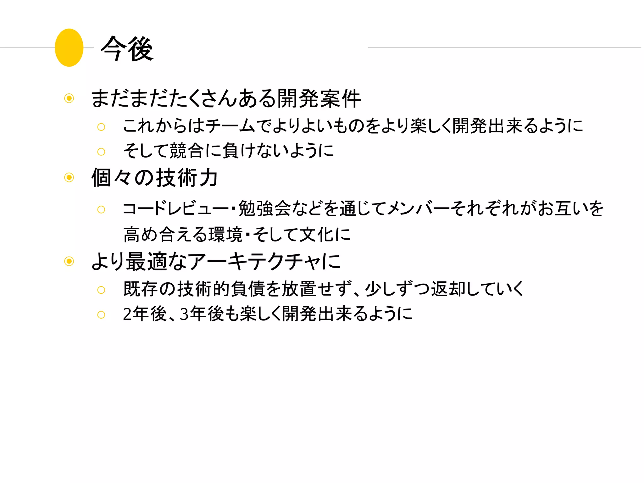 ◉ まだまだたくさんある開発案件
○ これからはチームでよりよいものをより楽しく開発出来るように
○ そして競合に負けないように
◉ 個々の技術力
○ コードレビュー・勉強会などを通じてメンバーそれぞれがお互いを
高め合える環境・そして文化に
◉ より最適なアーキテクチャに
○ 既存の技術的負債を放置せず、少しずつ返却していく
○ 2年後、3年後も楽しく開発出来るように
今後
 
