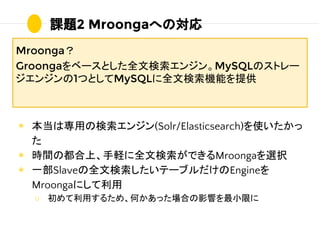 ◉ 本当は専用の検索エンジン(Solr/Elasticsearch)を使いたかっ
た
◉ 時間の都合上、手軽に全文検索ができるMroongaを選択
◉ 一部Slaveの全文検索したいテーブルだけのEngineを
Mroongaにして利用
○ 初...