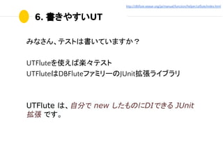 6. 書きやすいUT
みなさん、テストは書いていますか？
UTFluteを使えば楽々テスト
UTFluteはDBFluteファミリーのJUnit拡張ライブラリ
UTFlute は、自分で new したものにDIできる JUnit
拡張 です。
...