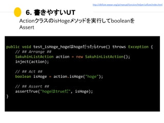 6. 書きやすいUT
ActionクラスのisHogeメソッドを実行してbooleanを
Assert
public void test_isHoge_hogeはhogeだったらtrue() throws Exception {
// ## A...