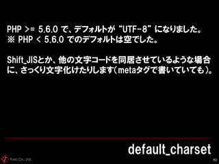 Fusic Co., Ltd.
default_charset
44
PHP >= 5.6.0 で、デフォルトが “UTF-8” になりました。
※ PHP < 5.6.0 でのデフォルトは空でした。
Shift_JISとか、他の文字コードを同...