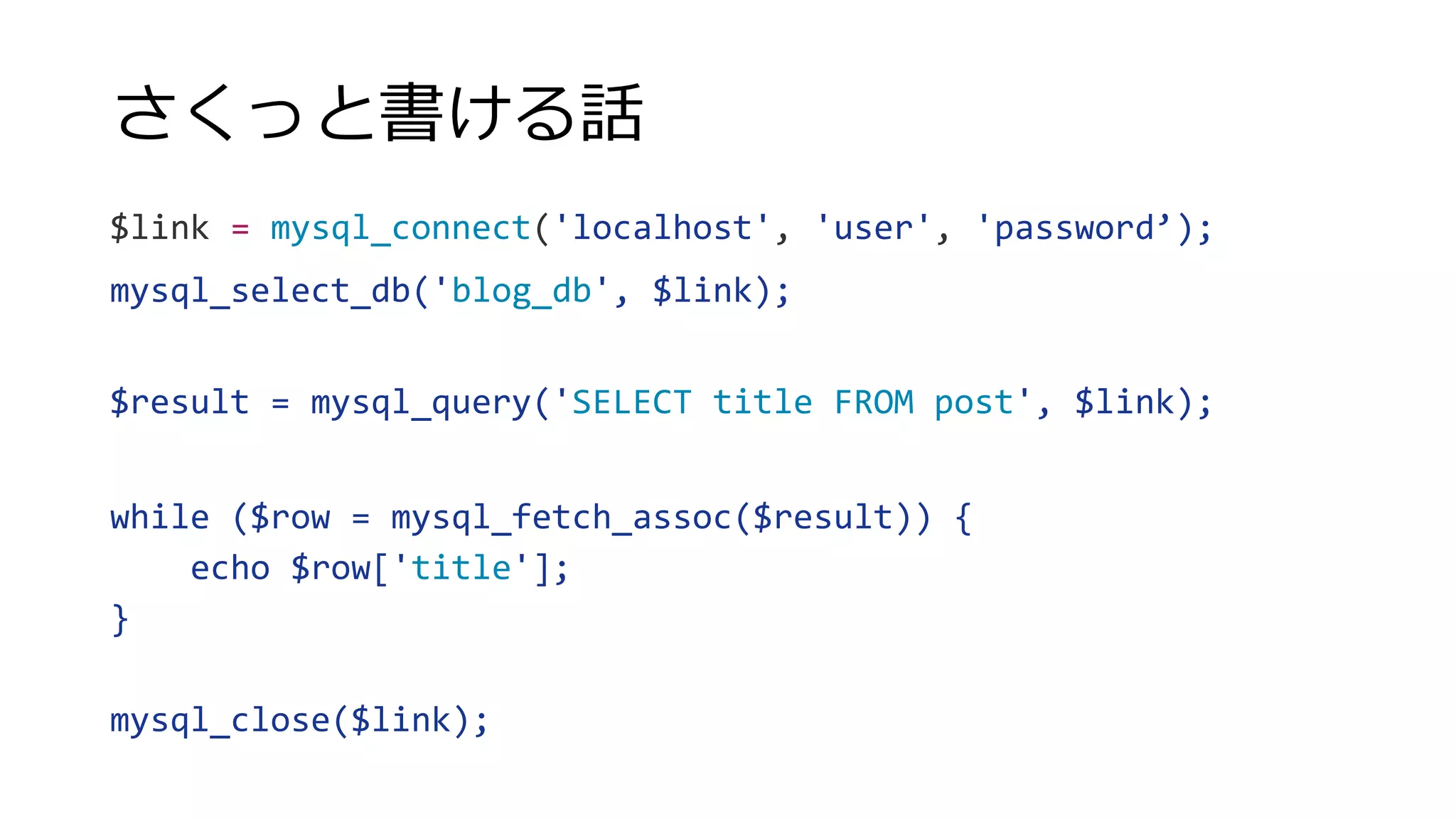 さくっと書ける話
$link = mysql_connect('localhost', 'user', 'password’);
mysql_select_db('blog_db', $link);
$result = mysql_query('SELECT title FROM post', $link);
while ($row = mysql_fetch_assoc($result)) {
echo $row['title'];
}
mysql_close($link);
 