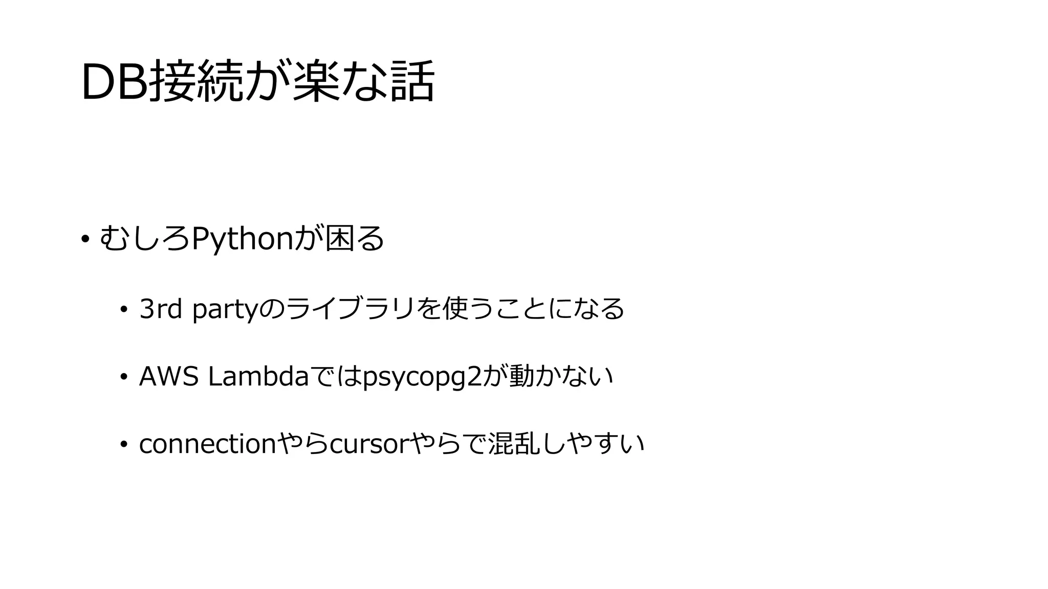 DB接続が楽な話
• むしろPythonが困る
• 3rd partyのライブラリを使うことになる
• AWS Lambdaではpsycopg2が動かない
• connectionやらcursorやらで混乱しやすい
 